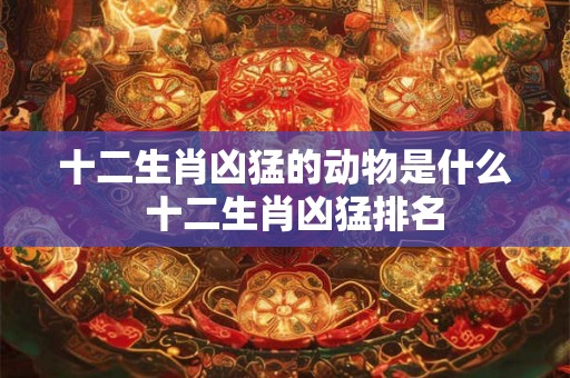 十二生肖凶猛的动物是什么  十二生肖凶猛排名
