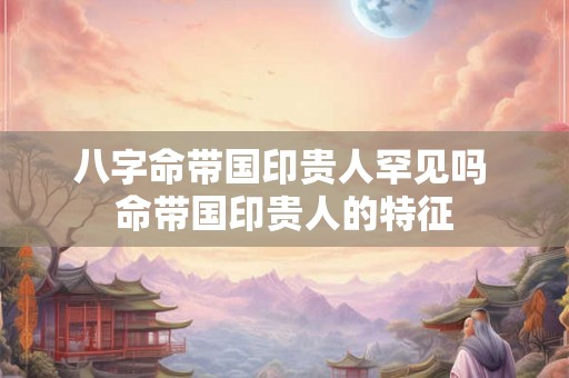八字命带国印贵人罕见吗 命带国印贵人的特征
