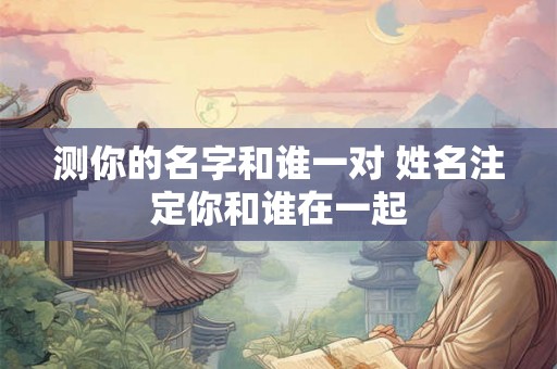 测你的名字和谁一对 姓名注定你和谁在一起 测你的名字和谁一对 姓名注定你和谁在一起