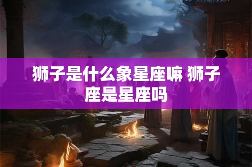 狮子是什么象星座嘛 狮子座是星座吗