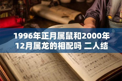 1996年正月属鼠和2000年12月属龙的相配吗 二人结婚合适吗