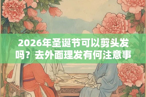 2026年圣诞节可以剪头发吗？去外面理发有何注意事项？