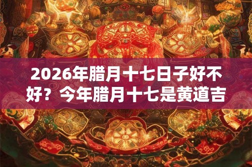 2026年腊月十七日子好不好？今年腊月十七是黄道吉日吗