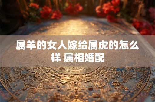 属羊的女人嫁给属虎的怎么样 属相婚配