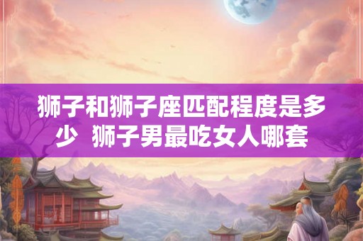 狮子和狮子座匹配程度是多少  狮子男最吃女人哪套