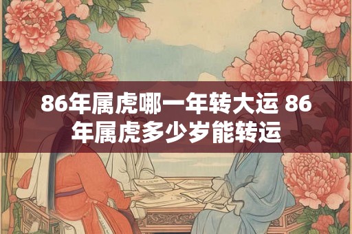 86年属虎哪一年转大运 86年属虎多少岁能转运