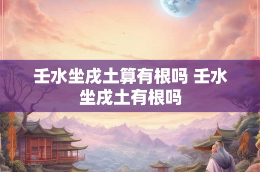 壬水坐戌土算有根吗 壬水坐戌土有根吗