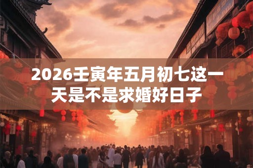 2026壬寅年五月初七这一天是不是求婚好日子 2026壬寅年五月初七这一天是不是求婚好日子