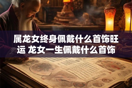 属龙女终身佩戴什么首饰旺运 龙女一生佩戴什么首饰旺运
