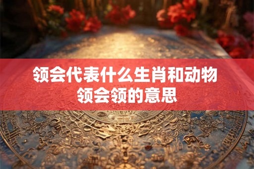 领会代表什么生肖和动物 领会领的意思 领会代表什么生肖和动物 领会领的意思