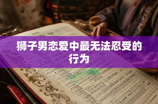 狮子男恋爱中最无法忍受的行为 狮子男恋爱中最无法忍受的行为