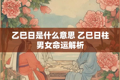 乙巳日是什么意思 乙巳日柱男女命运解析