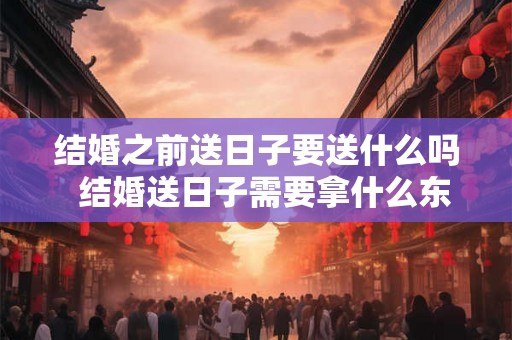 结婚之前送日子要送什么吗  结婚送日子需要拿什么东西