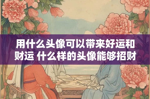 用什么头像可以带来好运和财运 什么样的头像能够招财进宝带来好运 用什么头像可以带来好运和财运 什么样的头像能够招财进宝带来好运