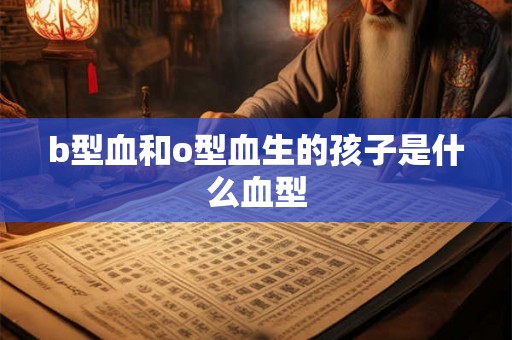 b型血和o型血生的孩子是什么血型 b型血和o型血生的孩子是什么血型