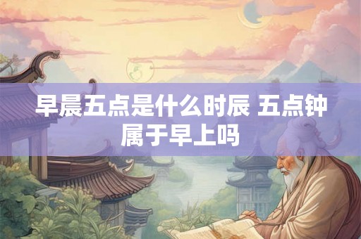 早晨五点是什么时辰 五点钟属于早上吗 早晨五点是什么时辰 五点钟属于早上吗