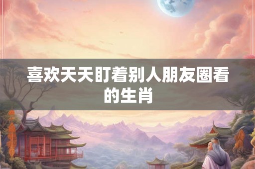 喜欢天天盯着别人朋友圈看的生肖