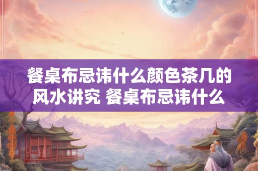 餐桌布忌讳什么颜色茶几的风水讲究 餐桌布忌讳什么颜色茶几需注意风水