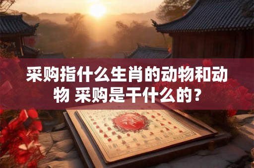 采购指什么生肖的动物和动物 采购是干什么的？