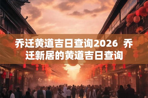 乔迁黄道吉日查询2026  乔迁新居的黄道吉日查询