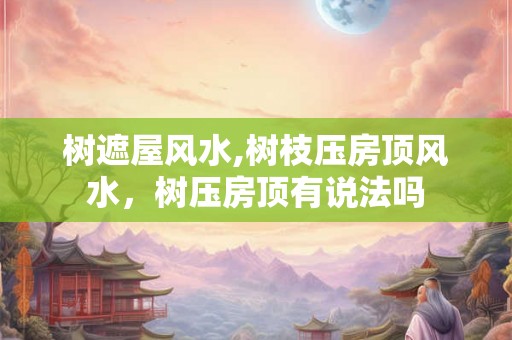 树遮屋风水,树枝压房顶风水，树压房顶有说法吗