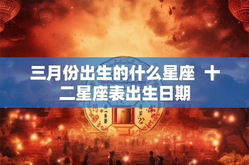 三月份出生的什么星座  十二星座表出生日期