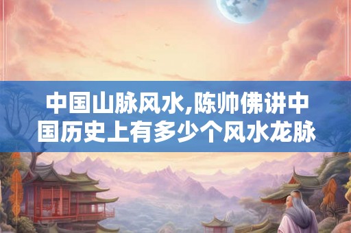 中国山脉风水,陈帅佛讲中国历史上有多少个风水龙脉