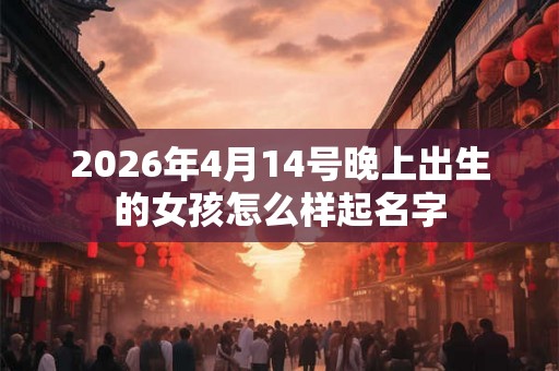 2026年4月14号晚上出生的女孩怎么样起名字 2026年4月14号晚上出生的女孩怎么样起名字
