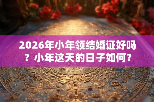 2026年小年领结婚证好吗？小年这天的日子如何？