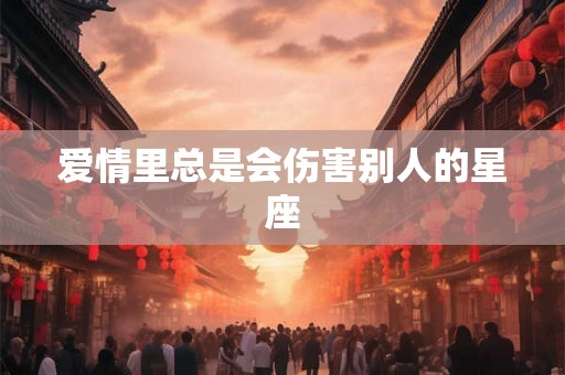 爱情里总是会伤害别人的星座