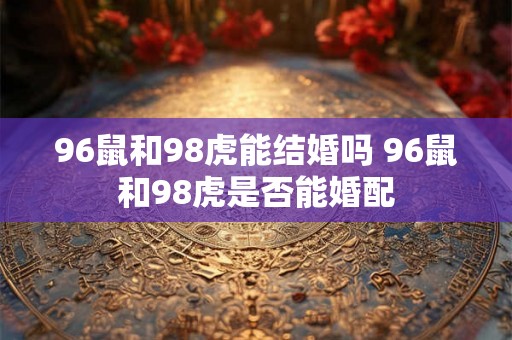 96鼠和98虎能结婚吗 96鼠和98虎是否能婚配 96鼠和98虎能结婚吗 96鼠和98虎是否能婚配