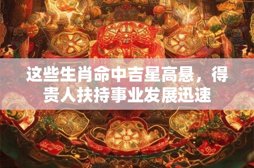 这些生肖命中吉星高悬,得贵人扶持事业发展迅速 这些生肖命中吉星高悬,得贵人扶持事业发展迅速