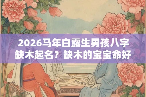 2026马年白露生男孩八字缺木起名？缺木的宝宝命好吗？