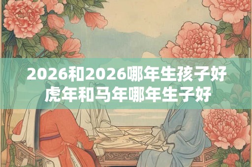 2026和2026哪年生孩子好 虎年和马年哪年生子好 2026和2026哪年生孩子好 虎年和马年哪年生子好