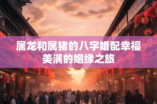 属龙和属猪的八字婚配幸福美满的姻缘之旅 属龙和属猪的八字婚配幸福美满的姻缘之旅
