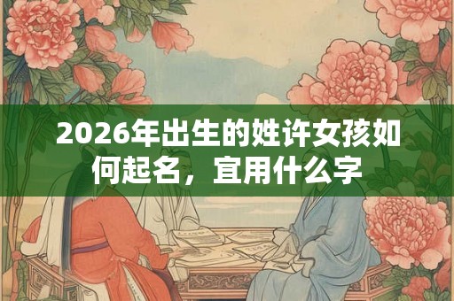 2026年出生的姓许女孩如何起名，宜用什么字