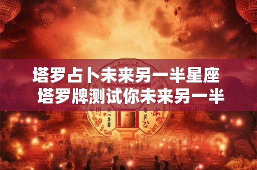 塔罗占卜未来另一半星座  塔罗牌测试你未来另一半的特征