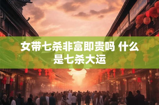 女带七杀非富即贵吗 什么是七杀大运