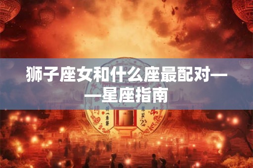 狮子座女和什么座最配对——星座指南