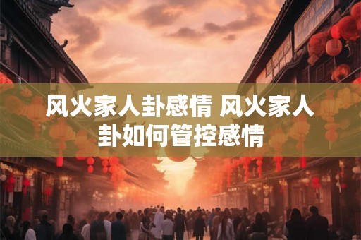 风火家人卦感情 风火家人卦如何管控感情 风火家人卦感情 风火家人卦如何管控感情
