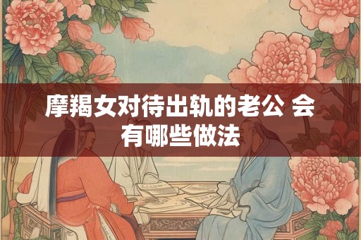 摩羯女对待出轨的老公 会有哪些做法