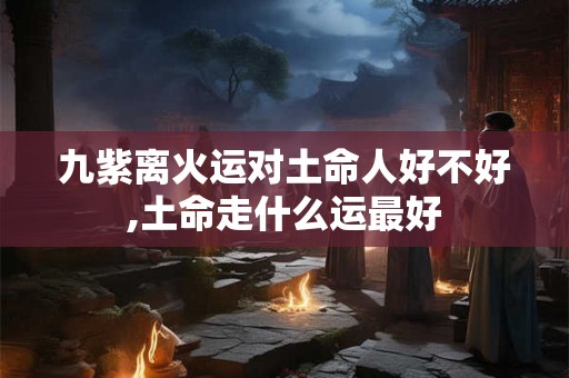 九紫离火运对土命人好不好,土命走什么运最好