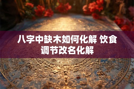 八字中缺木如何化解 饮食调节改名化解 八字中缺木如何化解 饮食调节改名化解