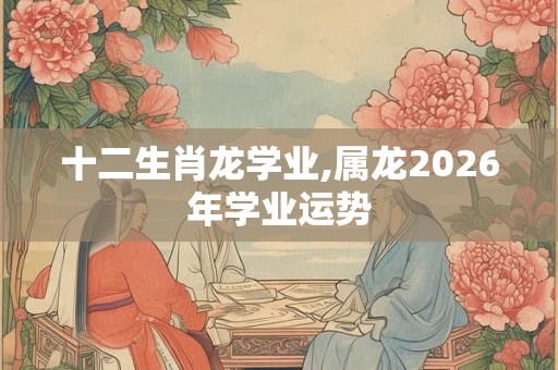 十二生肖龙学业,属龙2026年学业运势 十二生肖龙学业,属龙2026年学业运势