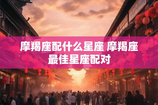 摩羯座配什么星座 摩羯座最佳星座配对