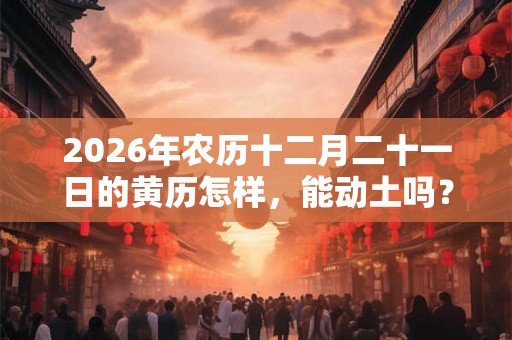 2026年农历十二月二十一日的黄历怎样，能动土吗？