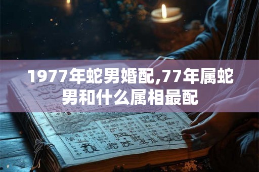1977年蛇男婚配,77年属蛇男和什么属相最配