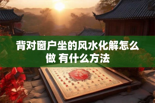 背对窗户坐的风水化解怎么做 有什么方法 背对窗户坐的风水化解怎么做 有什么方法