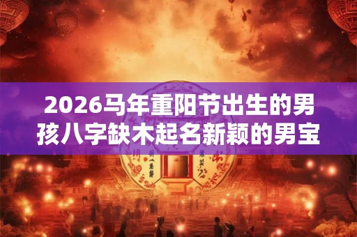 2026马年重阳节出生的男孩八字缺木起名新颖的男宝宝名字 2026马年重阳节出生的男孩八字缺木起名新颖的男宝宝名字
