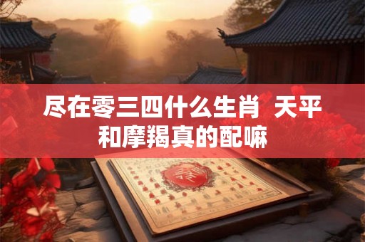 尽在零三四什么生肖 天平和摩羯真的配嘛 尽在零三四什么生肖 天平和摩羯真的配嘛
